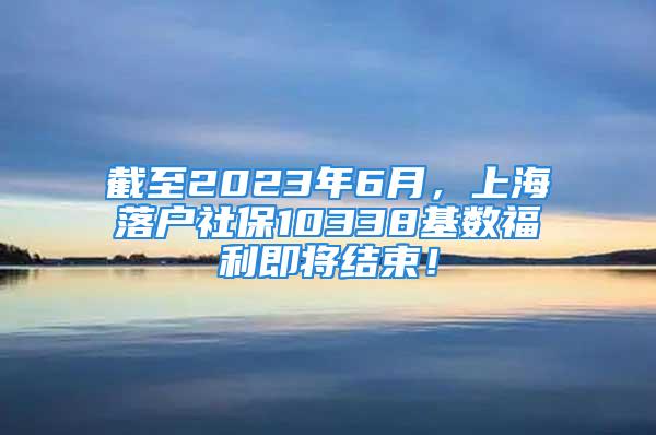 截至2023年6月，上海落戶社保10338基數(shù)福利即將結(jié)束！