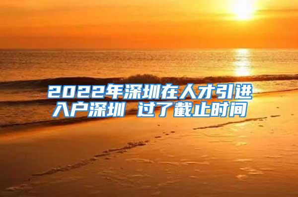 2022年深圳在人才引進(jìn)入戶深圳 過(guò)了截止時(shí)間