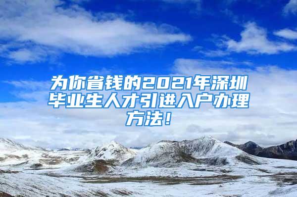 為你省錢的2021年深圳畢業(yè)生人才引進入戶辦理方法！