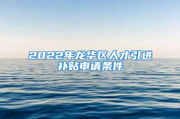 2022年龍華區(qū)人才引進補貼申請條件