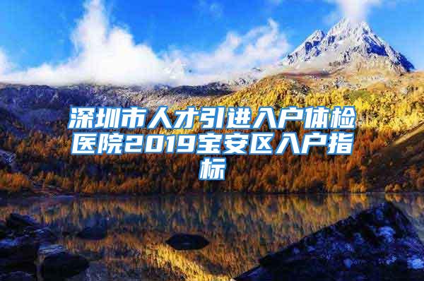 深圳市人才引進(jìn)入戶體檢醫(yī)院2019寶安區(qū)入戶指標(biāo)