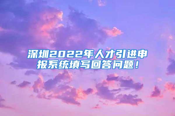 深圳2022年人才引進申報系統(tǒng)填寫回答問題！