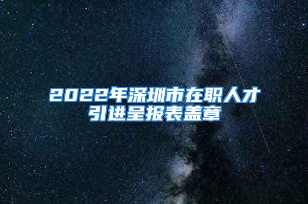 2022年深圳市在職人才引進(jìn)呈報(bào)表蓋章