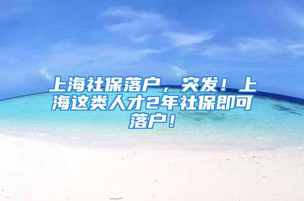 上海社保落戶，突發(fā)！上海這類人才2年社保即可落戶！