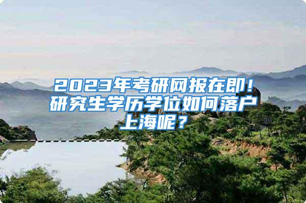 2023年考研網報在即！研究生學歷學位如何落戶上海呢？