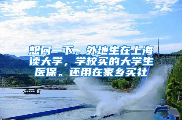 想問一下。外地生在上海讀大學(xué)，學(xué)校買的大學(xué)生醫(yī)保。還用在家鄉(xiāng)買社