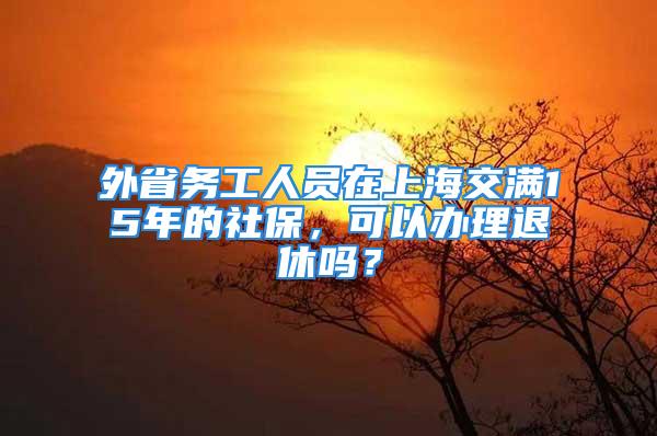 外省務工人員在上海交滿15年的社保，可以辦理退休嗎？