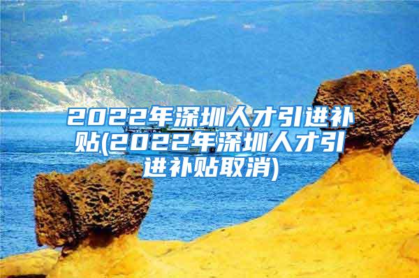 2022年深圳人才引進補貼(2022年深圳人才引進補貼取消)