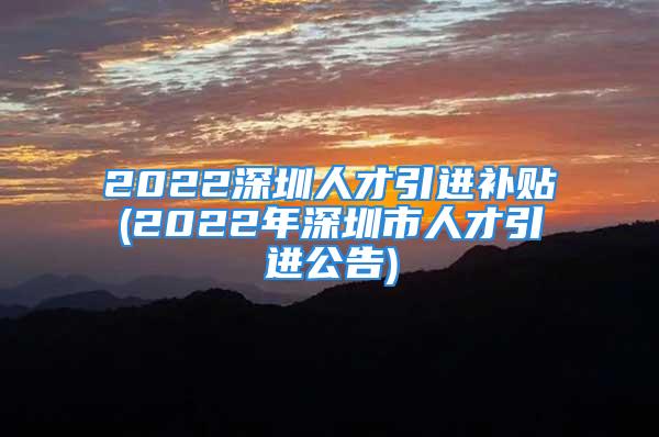 2022深圳人才引進(jìn)補(bǔ)貼(2022年深圳市人才引進(jìn)公告)