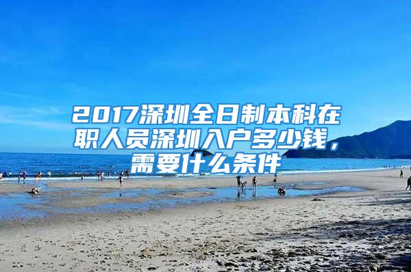 2017深圳全日制本科在職人員深圳入戶多少錢，需要什么條件