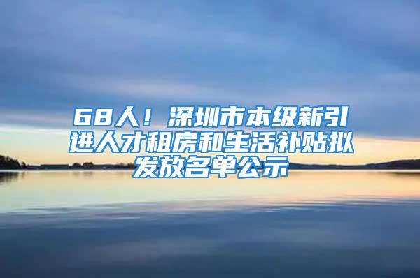 68人！深圳市本級(jí)新引進(jìn)人才租房和生活補(bǔ)貼擬發(fā)放名單公示