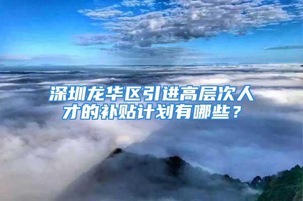 深圳龍華區(qū)引進高層次人才的補貼計劃有哪些？