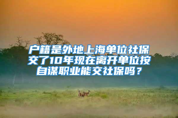 戶籍是外地上海單位社保交了10年現(xiàn)在離開單位按自謀職業(yè)能交社保嗎？