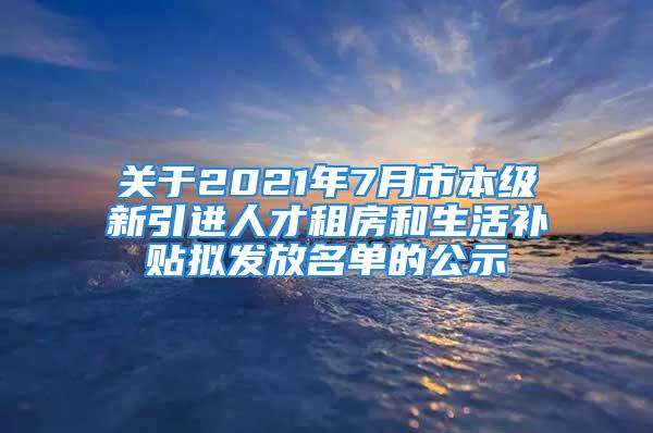 關于2021年7月市本級新引進人才租房和生活補貼擬發(fā)放名單的公示