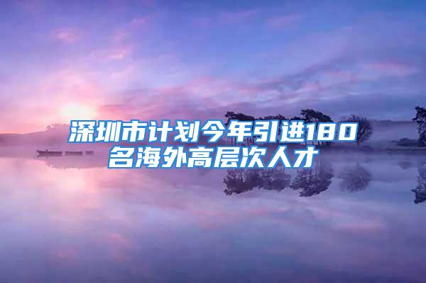 深圳市計(jì)劃今年引進(jìn)180名海外高層次人才