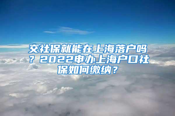 交社保就能在上海落戶嗎？2022申辦上海戶口社保如何繳納？