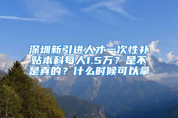 深圳新引進人才一次性補貼本科每人1.5萬？是不是真的？什么時候可以拿