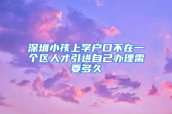 深圳小孩上學(xué)戶口不在一個(gè)區(qū)人才引進(jìn)自己辦理需要多久