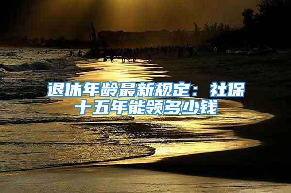 退休年齡最新規(guī)定：社保十五年能領(lǐng)多少錢(qián)