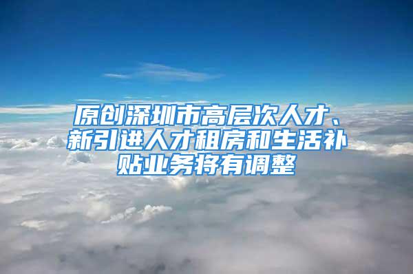 原創(chuàng)深圳市高層次人才、新引進(jìn)人才租房和生活補(bǔ)貼業(yè)務(wù)將有調(diào)整