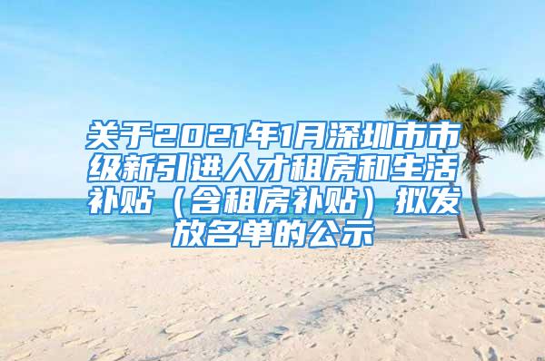 關(guān)于2021年1月深圳市市級新引進(jìn)人才租房和生活補(bǔ)貼（含租房補(bǔ)貼）擬發(fā)放名單的公示