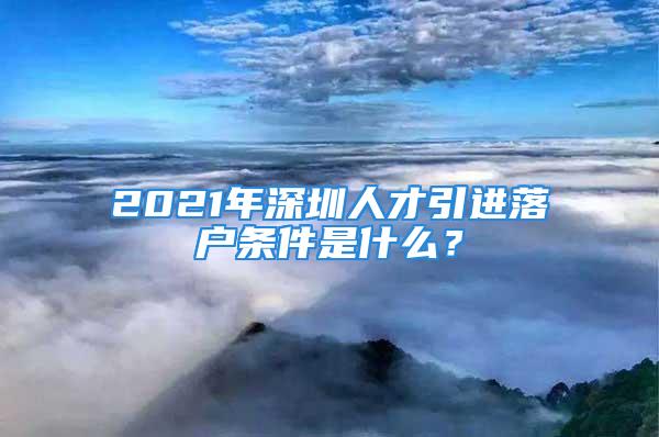 2021年深圳人才引進(jìn)落戶條件是什么？