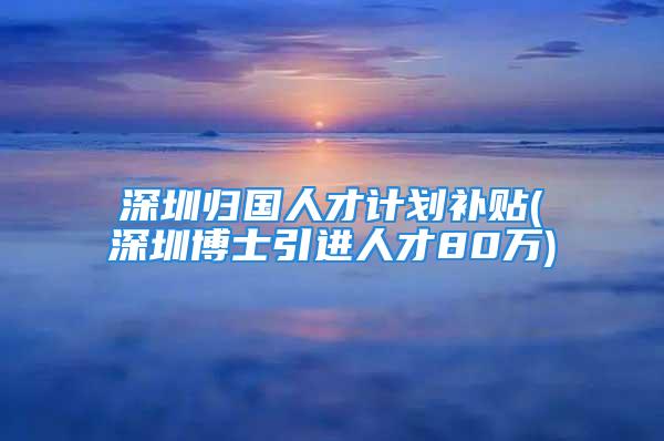 深圳歸國人才計劃補貼(深圳博士引進人才80萬)