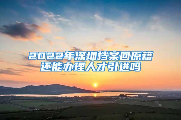 2022年深圳檔案回原籍還能辦理人才引進(jìn)嗎