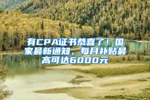 有CPA證書恭喜了！國家最新通知，每月補貼最高可達6000元