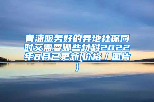 青浦服務(wù)好的異地社保同時(shí)交需要哪些材料2022年8月已更新(價(jià)格／圖片)