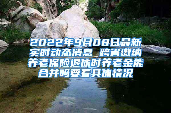 2022年9月08日最新實(shí)時(shí)動(dòng)態(tài)消息 跨省繳納養(yǎng)老保險(xiǎn)退休時(shí)養(yǎng)老金能合并嗎要看具體情況