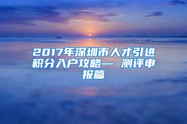 2017年深圳市人才引進(jìn)積分入戶攻略— 測(cè)評(píng)申報(bào)篇