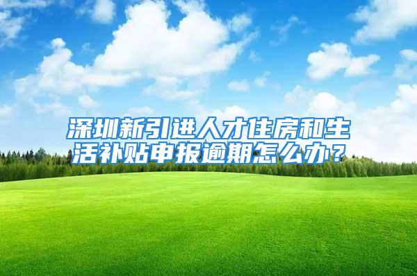 深圳新引進人才住房和生活補貼申報逾期怎么辦？