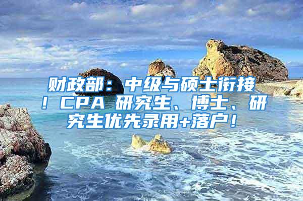 財(cái)政部：中級(jí)與碩士銜接！CPA≈研究生、博士、研究生優(yōu)先錄用+落戶！