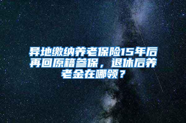 異地繳納養(yǎng)老保險15年后再回原籍參保，退休后養(yǎng)老金在哪領？