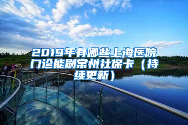 2019年有哪些上海醫(yī)院門診能刷常州社?？ǎǔ掷m(xù)更新）