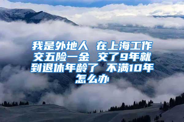 我是外地人 在上海工作交五險一金 交了9年就到退休年齡了 不滿10年怎么辦