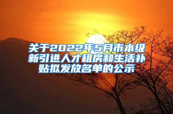 關(guān)于2022年5月市本級新引進人才租房和生活補貼擬發(fā)放名單的公示