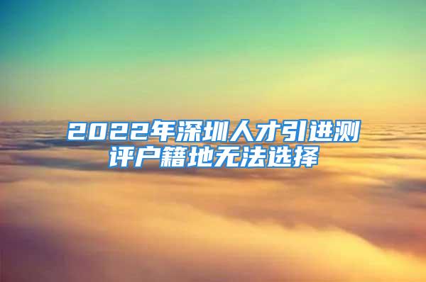 2022年深圳人才引進(jìn)測(cè)評(píng)戶籍地?zé)o法選擇