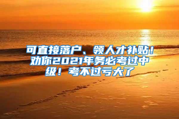 可直接落戶、領(lǐng)人才補貼！勸你2021年務(wù)必考過中級！考不過虧大了