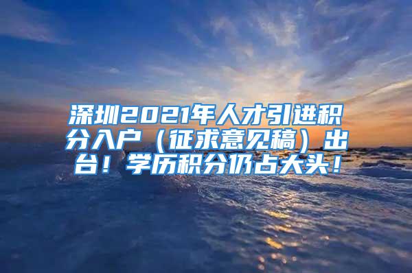 深圳2021年人才引進積分入戶（征求意見稿）出臺！學歷積分仍占大頭！