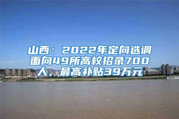 山西：2022年定向選調面向49所高校招錄700人，最高補貼39萬元