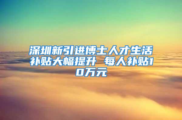 深圳新引進博士人才生活補貼大幅提升 每人補貼10萬元