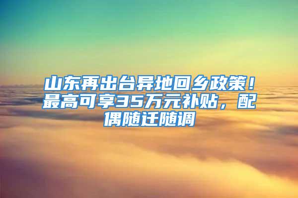 山東再出臺(tái)異地回鄉(xiāng)政策！最高可享35萬(wàn)元補(bǔ)貼，配偶隨遷隨調(diào)