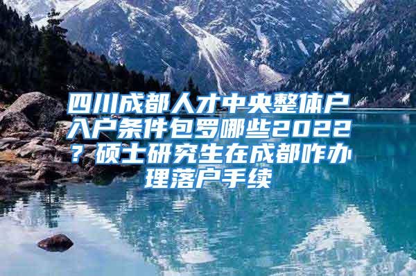 四川成都人才中央整體戶入戶條件包羅哪些2022？碩士研究生在成都咋辦理落戶手續(xù)