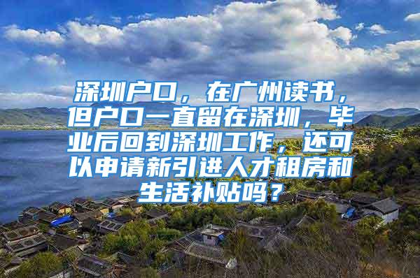 深圳戶口，在廣州讀書，但戶口一直留在深圳，畢業(yè)后回到深圳工作，還可以申請新引進(jìn)人才租房和生活補(bǔ)貼嗎？