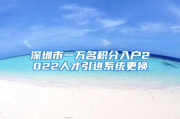 深圳市一萬名積分入戶2022人才引進系統更換