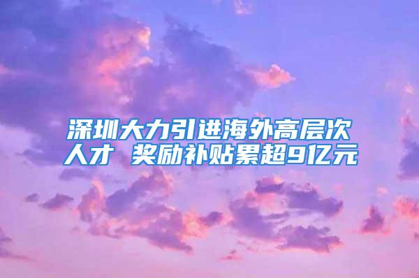 深圳大力引進(jìn)海外高層次人才 獎勵補(bǔ)貼累超9億元