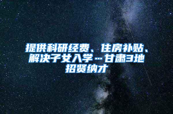 提供科研經費、住房補貼、解決子女入學…甘肅3地招賢納才