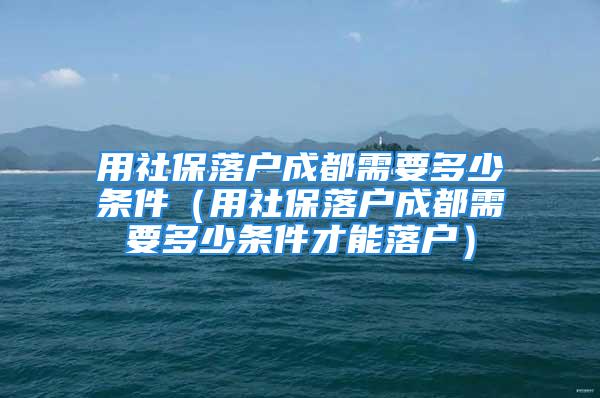 用社保落戶成都需要多少條件（用社保落戶成都需要多少條件才能落戶）